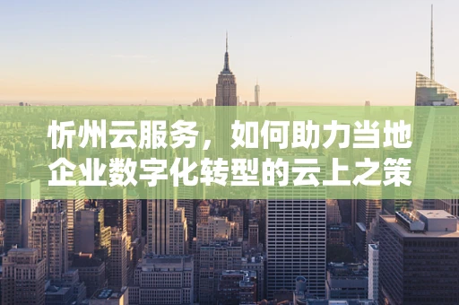 忻州云服务，如何助力当地企业数字化转型的云上之策？
