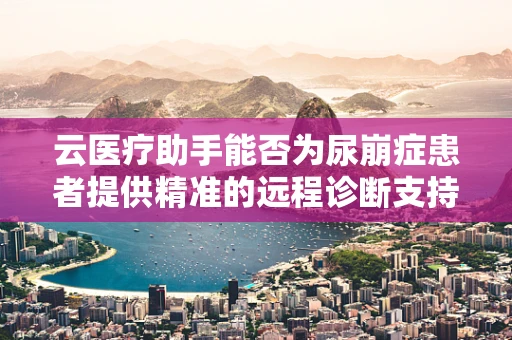 云医疗助手能否为尿崩症患者提供精准的远程诊断支持？