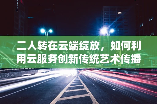 二人转在云端绽放，如何利用云服务创新传统艺术传播形式？