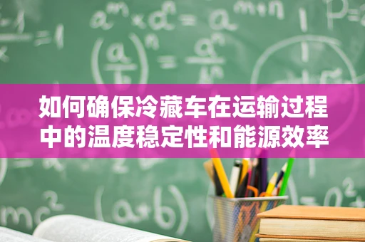 如何确保冷藏车在运输过程中的温度稳定性和能源效率？