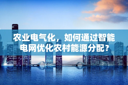 农业电气化，如何通过智能电网优化农村能源分配？