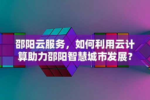 邵阳云服务，如何利用云计算助力邵阳智慧城市发展？