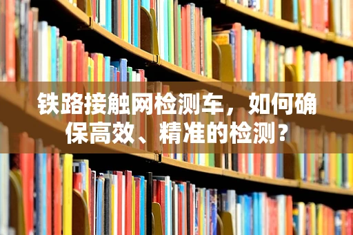 铁路接触网检测车，如何确保高效、精准的检测？