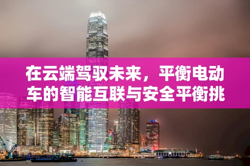 在云端驾驭未来，平衡电动车的智能互联与安全平衡挑战