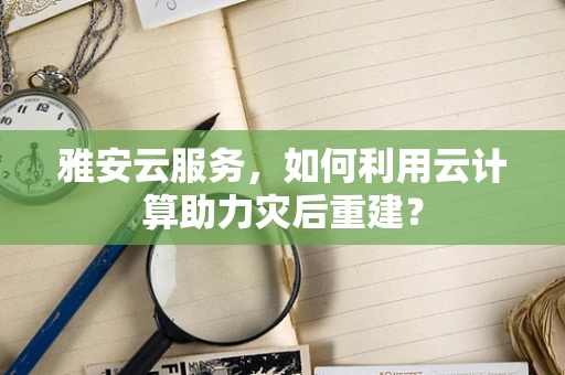 雅安云服务，如何利用云计算助力灾后重建？