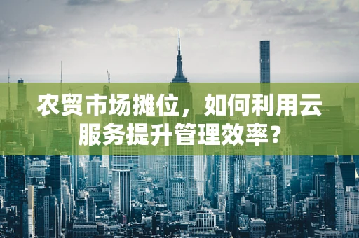 农贸市场摊位，如何利用云服务提升管理效率？