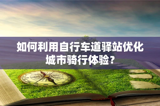 如何利用自行车道驿站优化城市骑行体验？