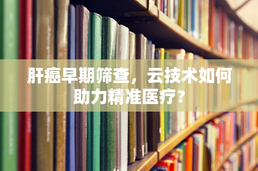 肝癌早期筛查，云技术如何助力精准医疗？