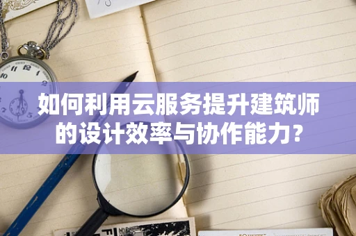 如何利用云服务提升建筑师的设计效率与协作能力？