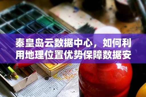 秦皇岛云数据中心，如何利用地理位置优势保障数据安全与性能？