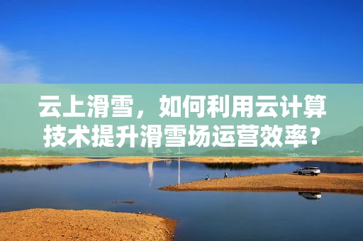 云上滑雪，如何利用云计算技术提升滑雪场运营效率？