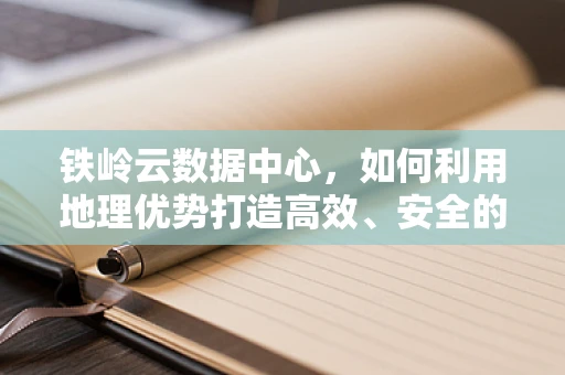 铁岭云数据中心，如何利用地理优势打造高效、安全的云服务？