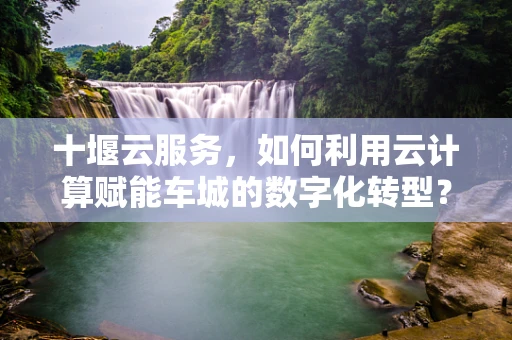 十堰云服务，如何利用云计算赋能车城的数字化转型？