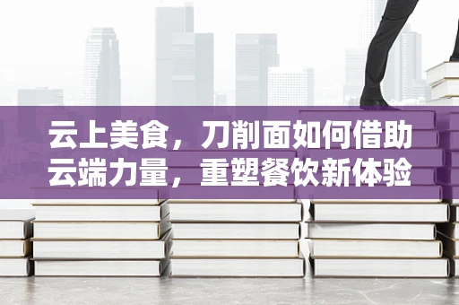 云上美食，刀削面如何借助云端力量，重塑餐饮新体验？