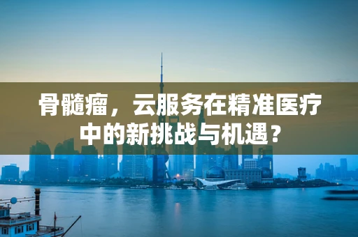 骨髓瘤，云服务在精准医疗中的新挑战与机遇？