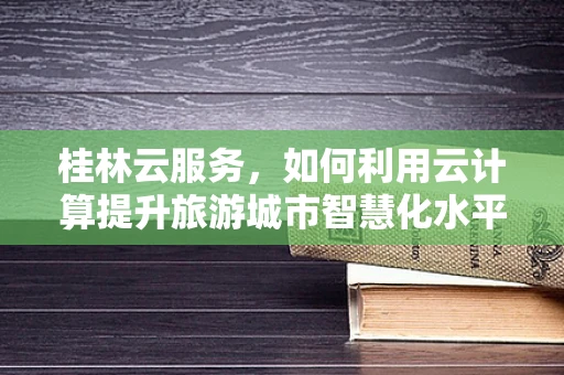 桂林云服务，如何利用云计算提升旅游城市智慧化水平？