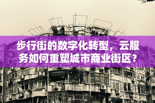 步行街的数字化转型，云服务如何重塑城市商业街区？
