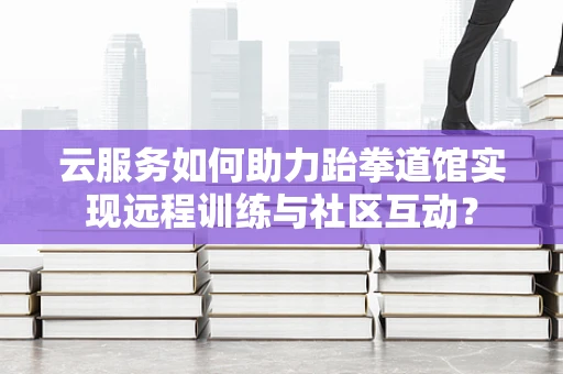 云服务如何助力跆拳道馆实现远程训练与社区互动？
