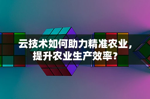 云技术如何助力精准农业，提升农业生产效率？