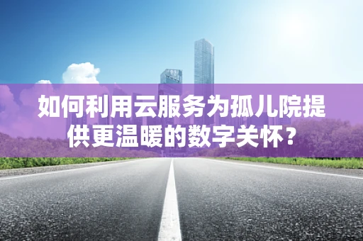 如何利用云服务为孤儿院提供更温暖的数字关怀？