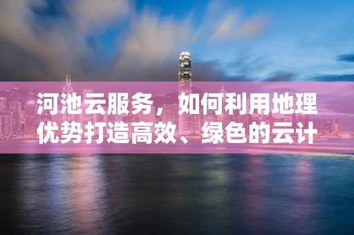 河池云服务，如何利用地理优势打造高效、绿色的云计算解决方案？
