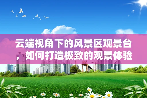 云端视角下的风景区观景台，如何打造极致的观景体验？