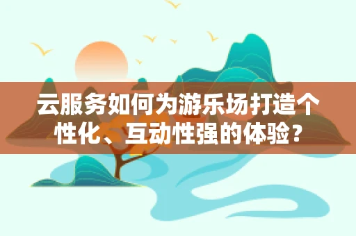 云服务如何为游乐场打造个性化、互动性强的体验？
