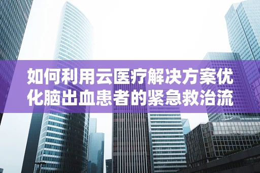 如何利用云医疗解决方案优化脑出血患者的紧急救治流程？