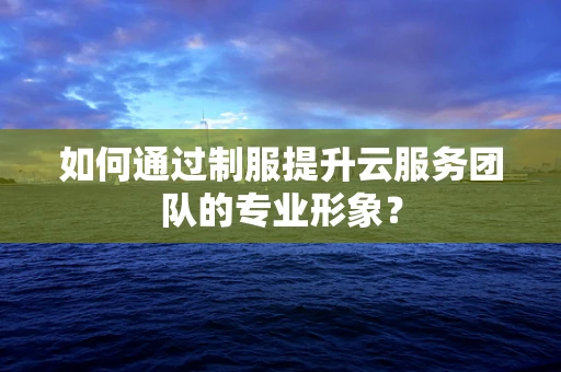如何通过制服提升云服务团队的专业形象？