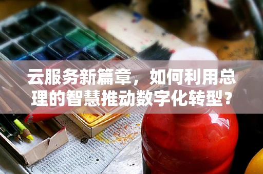 云服务新篇章，如何利用总理的智慧推动数字化转型？